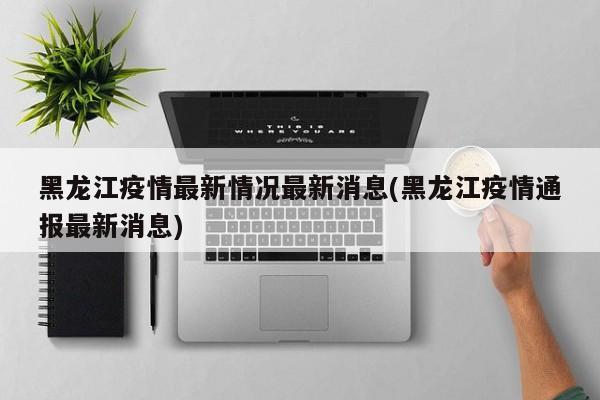 黑龙江疫情最新情况最新消息(黑龙江疫情通报最新消息)